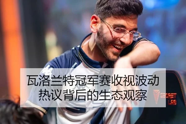 瓦洛兰特冠军赛收视波动 热议背后的生态观察